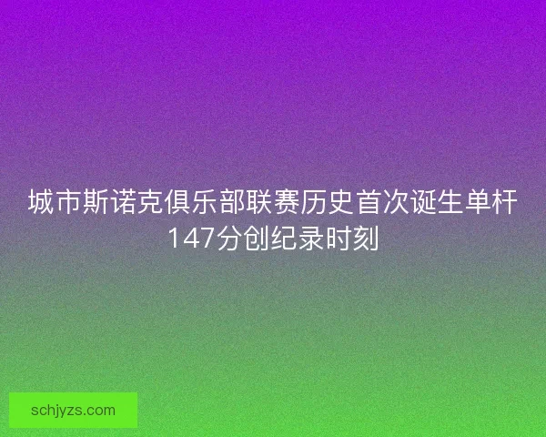 城市斯诺克俱乐部联赛历史首次诞生单杆147分创纪录时刻