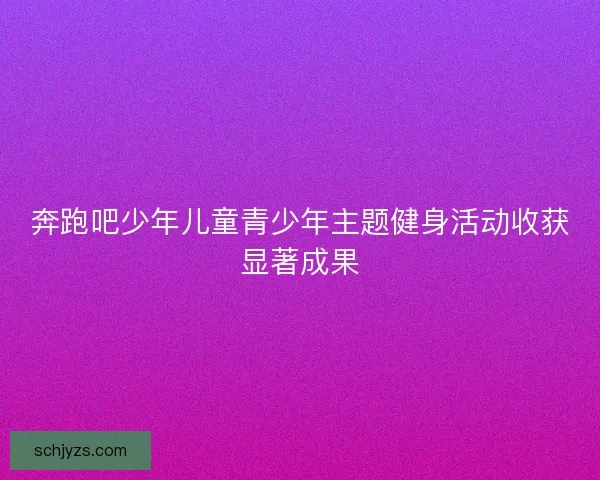 奔跑吧少年儿童青少年主题健身活动收获显著成果