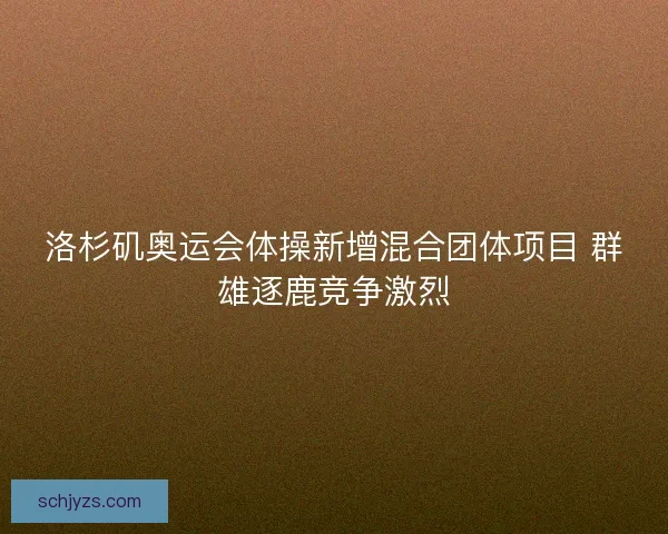 洛杉矶奥运会体操新增混合团体项目 群雄逐鹿竞争激烈