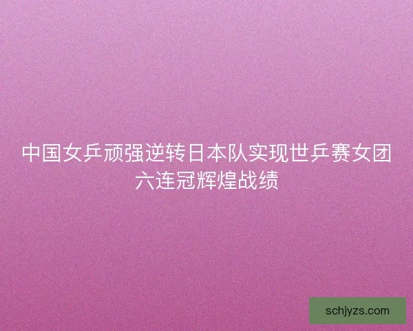 中国女乒顽强逆转日本队实现世乒赛女团六连冠辉煌战绩