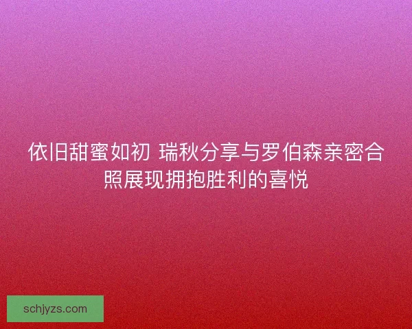 依旧甜蜜如初 瑞秋分享与罗伯森亲密合照展现拥抱胜利的喜悦