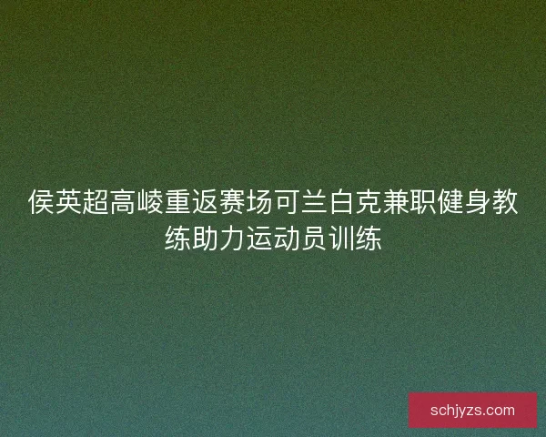 侯英超高崚重返赛场可兰白克兼职健身教练助力运动员训练