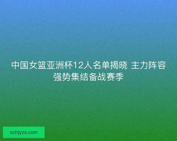中国女篮亚洲杯12人名单揭晓 主力阵容强势集结备战赛季