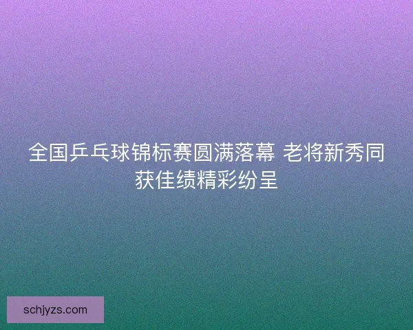 全国乒乓球锦标赛圆满落幕 老将新秀同获佳绩精彩纷呈