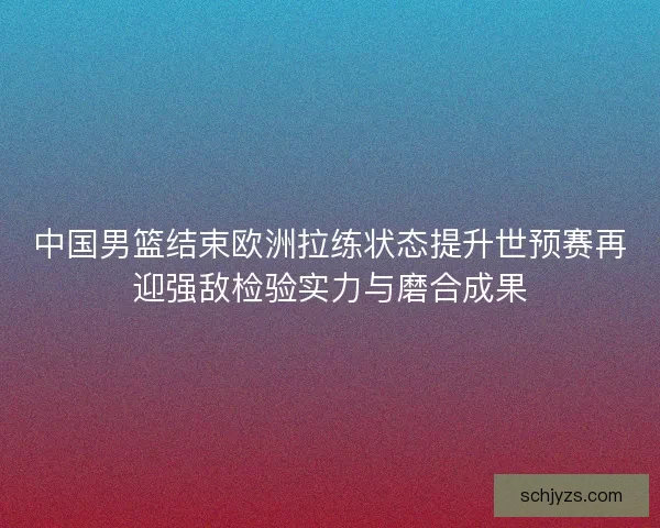 中国男篮结束欧洲拉练状态提升世预赛再迎强敌检验实力与磨合成果