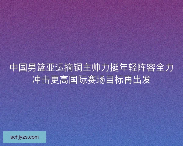 中国男篮亚运摘铜主帅力挺年轻阵容全力冲击更高国际赛场目标再出发