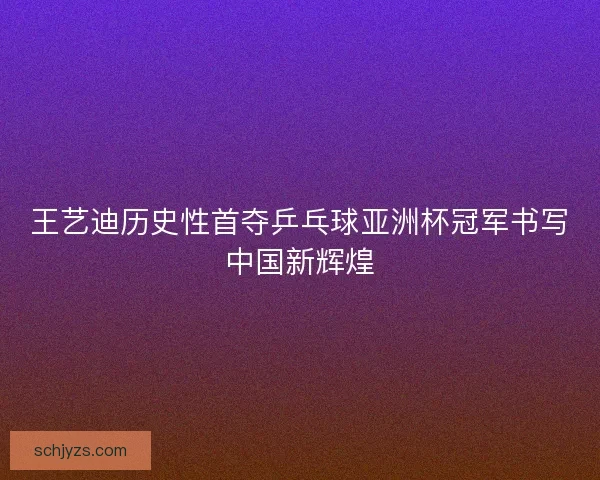 王艺迪历史性首夺乒乓球亚洲杯冠军书写中国新辉煌